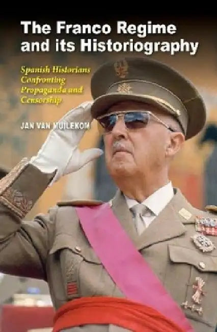 The Franco Regime and Its Historiography: Spanish Historians Confronting Propaganda and Censorship by Jan Van Muilekom