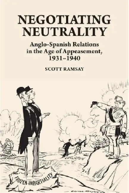 Negotiating Neutrality: Anglo-Spanish Relations in the Age of Appeasement, 1931-1940 by Scott Ramsay