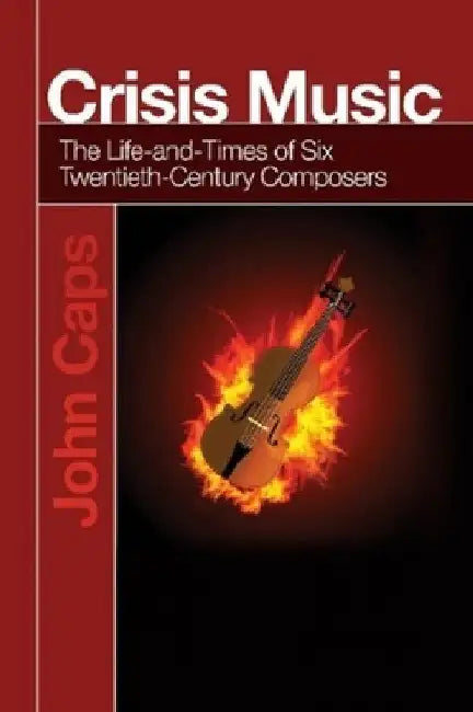 Crisis Music: The Life-And-Times of Six Twentieth-Century Composers by John Caps