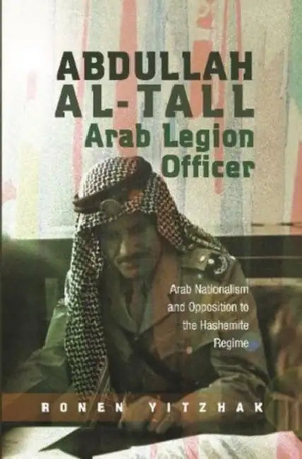 Abdullah Al-Tall -- Arab Legion Officer: Arab Nationalism and Opposition to the Hashemite Regime by Ronen Yitzhak