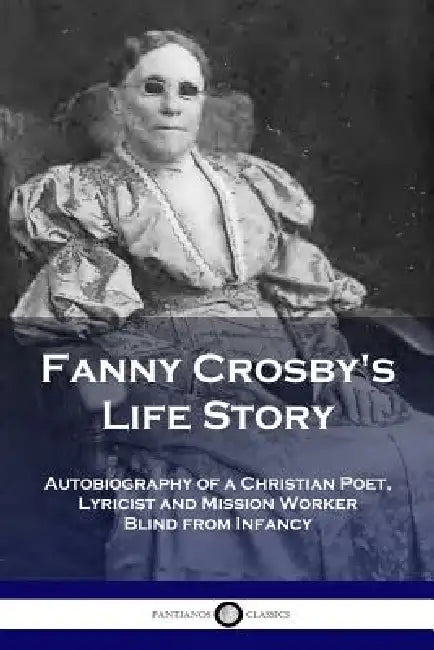 Fanny Crosby's Life Story: Autobiography of a Christian Poet, Lyricist and Mission Worker Blind from Infancy by Fanny Crosby