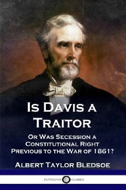 Is Davis a Traitor: ...Or Was the Secession of the Confederate States a Constitutional Right Previous to the Civil War of 1861? by Albert Taylor Bledsoe