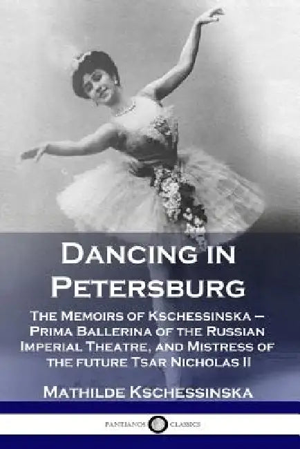 Dancing in Petersburg: The Memoirs of Kschessinska - Prima Ballerina of the Russian Imperial Theatre, and Mistress of the future Tsar Nicholas II by Mathilde Kschessinska