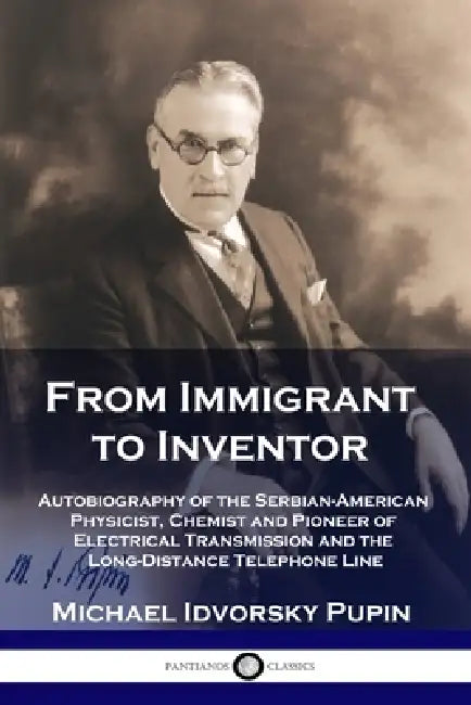 From Immigrant to Inventor: Autobiography of the Serbian-American Physicist, Chemist and Pioneer of Electrical Transmission and the Long-Distance by Michael Idvorsky Pupin