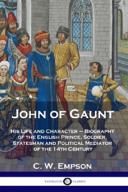 John of Gaunt: His Life and Character - Biography of the English Prince, Soldier, Statesman and Political Mediator of the 14th Century by C. W. Empson