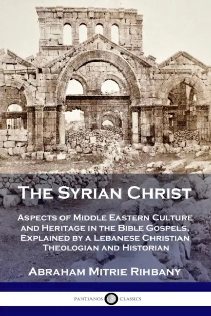The Syrian Christ: Aspects of Middle Eastern Culture and Heritage in the Bible Gospels, Explained by a Lebanese Christian Theologian and Historian by Abraham Mitrie Rihbany