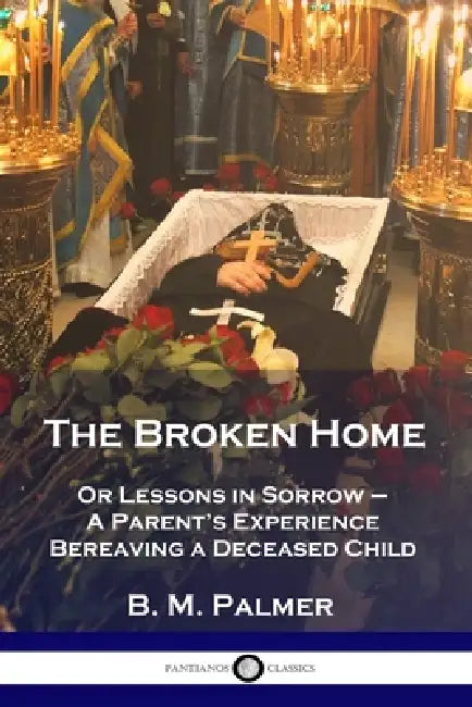 The Broken Home: Or Lessons in Sorrow - A Parent's Experience Bereaving a Deceased Child by B. M. Palmer