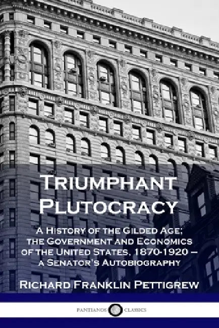 Triumphant Plutocracy: A History of the Gilded Age; the Government and Economics of the United States, 1870-1920 - a Senator's Autobiography by Richard Franklin Pettigrew