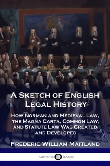 A Sketch of English Legal History: How Norman and Medieval Law, the Magna Carta, Common Law and Statute Law Was Created and Developed by Frederic William Maitland