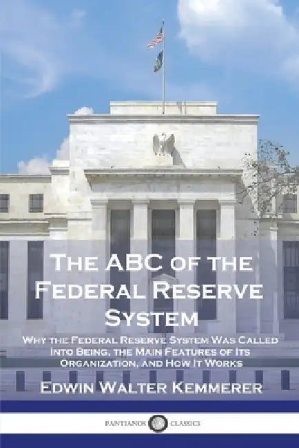 The ABC of the Federal Reserve System: Why the Federal Reserve System Was Called Into Being, the Main Features of Its Organization, and How It Works by Edwin Walter Kemmerer