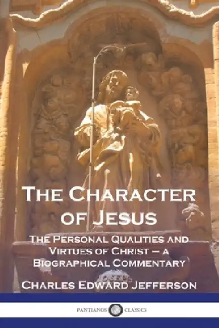 The Character of Jesus: The Personal Qualities and Virtues of Christ - a Biographical Commentary by Charles Edward Jefferson