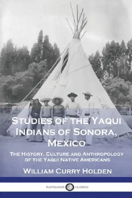 Studies of the Yaqui Indians of Sonora, Mexico: The History, Culture and Anthropology of the Yaqui Native Americans by William Curry Holden