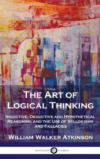 The Art of Logical Thinking: Inductive, Deductive and Hypothetical Reasoning and the Use of Syllogisms and Fallacies by William Walker Atkinson