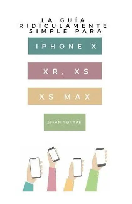 La Guía Ridículamente Simple Para iPhone X, Xr, Xs, XS Y Max: Una Guía Práctica Para Comen-Zar Con La Próxima Generación de iPhone E IOS 12 by Norman, Brian