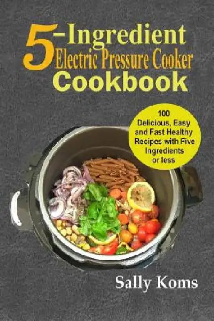 5-Ingredient Electric Pressure Cooker Cookbook: 100 Delicious Easy and Fast Healthy Recipes with Five Ingredients or less by Sally Koms
