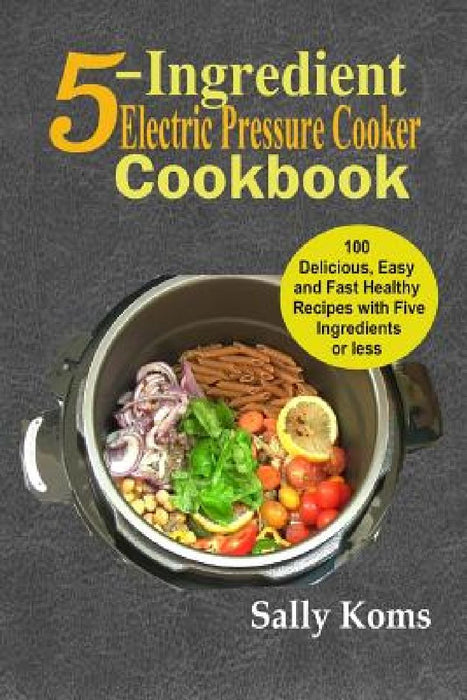 5-Ingredient Electric Pressure Cooker Cookbook: 100 Delicious Easy and Fast Healthy Recipes with Five Ingredients or less by Sally Koms