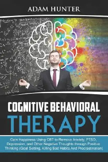Cognitive Behavioral Therapy: Gain Happiness Using CBT to Remove Anxiety, PTSD, Depression, and Other Negative Thoughts through Positive Thinking (G by Adam Hunter