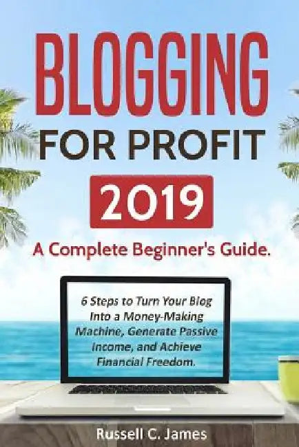 Blogging for Profit 2019: A Complete Beginner's Guide. 6 Steps to Turn Your Blog Into a Money Making Machine, Generate Passive Income, and Achie by Russell C. James