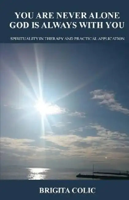 You Are Never Alone, God Is Always with You: Spirituality in Therapy and Practical Application by Brigita Colic