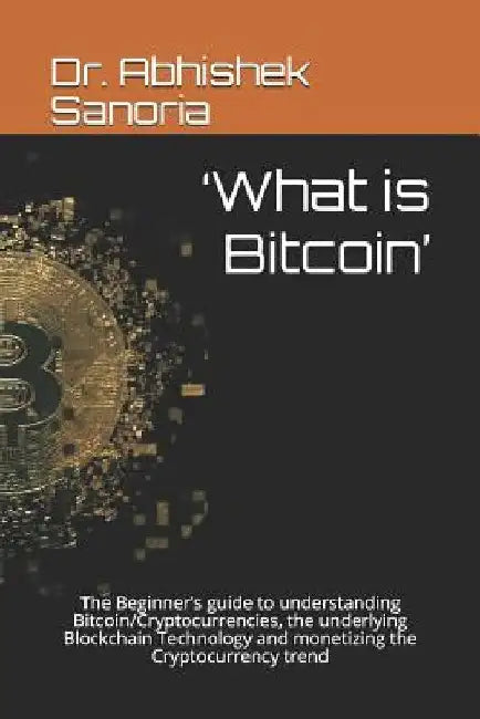 'What is Bitcoin': The Beginner's guide to understanding Bitcoin/Cryptocurrencies, the underlying Blockchain Technology and monetizing th by Abhishek Sanoria