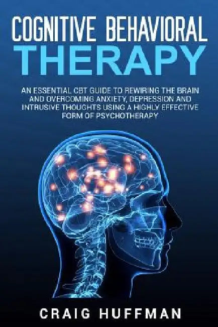 Cognitive Behavioral Therapy: An Essential CBT Guide to Rewiring the Brain and Overcoming Anxiety, Depression, and Intrusive Thoughts Using a Highly by Craig Huffman
