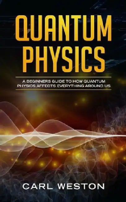 Quantum Physics: A Beginners Guide to How Quantum Physics Affects Everything around Us by Carl Weston