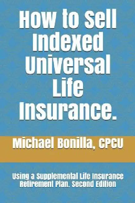 How to Sell Indexed Universal Life Insurance.: Using a Supplemental Life Insurance Retirement Plan. Second Edition by Michael Bonilla