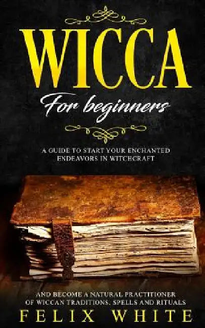 Wicca for Beginners: A Guide to Start Your Enchanted Endeavors in Witchcraft and Become a Natural Practitioner of Wiccan Traditions, Spells and Ritual by Felix White
