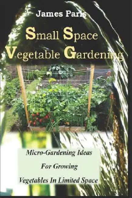 Small Space Vegetable Gardening: Micro-Gardening Ideas For Growing Vegetables In Limited Space by James Paris