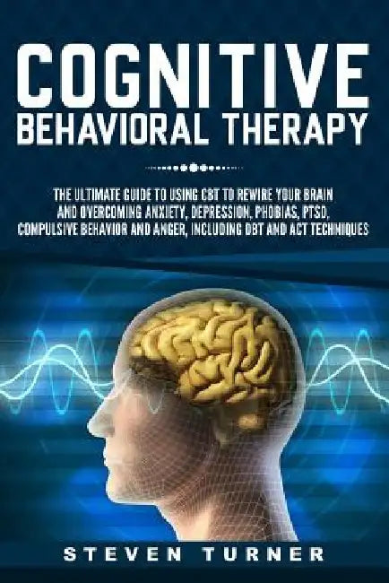 Cognitive Behavioral Therapy: The Ultimate Guide to Using CBT to Rewire Your Brain and Overcoming Anxiety, Depression, Phobias, PTSD, Compulsive Beh by Steven Turner