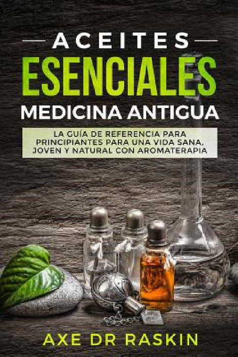 Aceites Esenciales Medicina Antigua: La Guía de Referencia Para Principiantes Para Una Vida Sana, Joven Y Natural Con Aromaterapia by Axe Dr Raskin