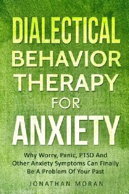 Dialectical Behavior Therapy For Anxiety: Why Worry, Panic, PTSD And Other Anxiety Symptoms Can Finally Be A Problem Of Your Past by Jonathan Moran
