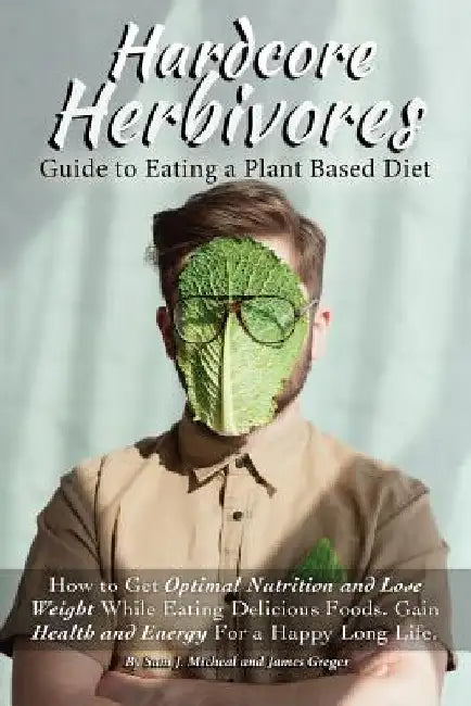 Hardcore Herbivores Guide to Eating a Whole Foods Plant Based Diet: How to Get Optimal Nutrition and Lose Weight While Eating Delicious Foods. Gain He by James Greger