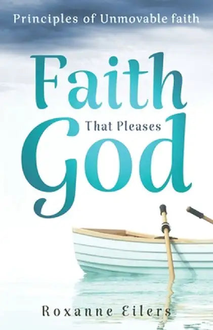 Faith that Pleases God: Principles of Unmovable Faith by Roxanne a. Eilers