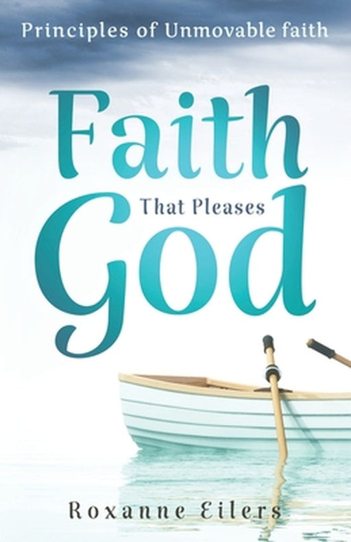 Faith that Pleases God: Principles of Unmovable Faith by Roxanne a. Eilers