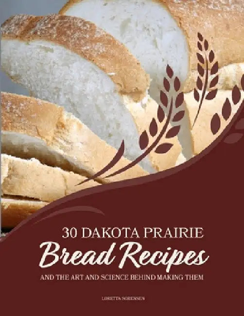 30 Dakota Prairie Bread Recipes and the Art and Science Behind Making Them by Loretta Sorensen