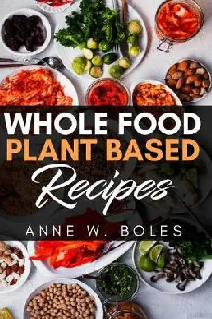 Plant Based Whole Food Recipes: Beginner's Cookbook to Healthy Plant-Based Eating by Anne W. Boles