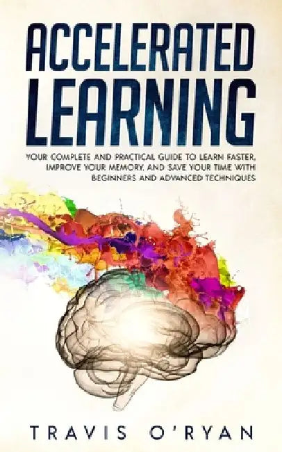Accelerated Learning: Your Complete and Practical Guide to Learn Faster, Improve Your Memory, and Save Your Time with Beginners and Advanced Technique by Travis O'Ryan