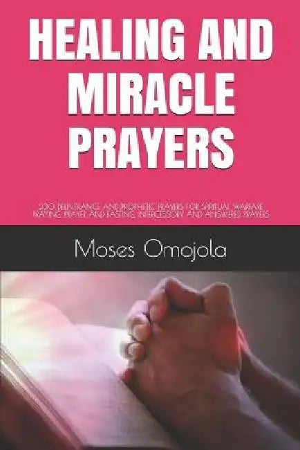 Healing and Miracle Prayers: 230 Deliverance and Prophetic Prayers for Spiritual Warfare Praying, Prayer and Fasting, Intercessory and Answered Prayer by Moses Omojola