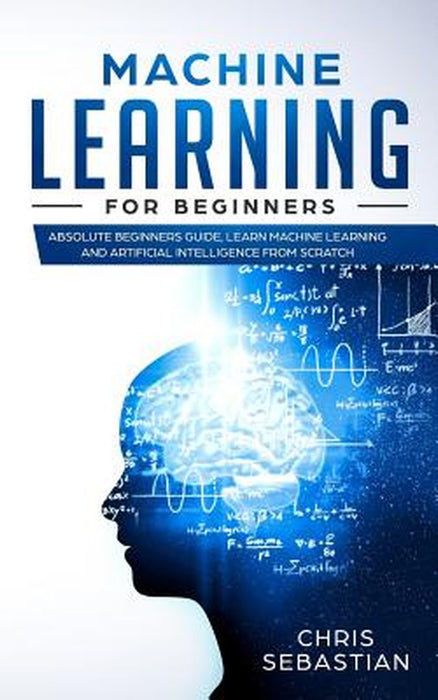 Machine Learning for Beginners: Absolute Beginners Guide, Learn Machine Learning and Artificial Int by Sebastian, Chris