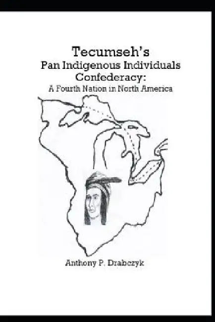Tecumseh's Pan Indigenous Individuals Confederacy: A Fourth Nation in North America by Anthony P. Drabczyk