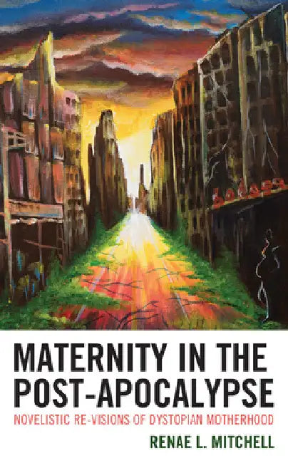 Maternity in the Post-Apocalypse: Novelistic Re-visions of Dystopian Motherhood by Renae L. Mitchell