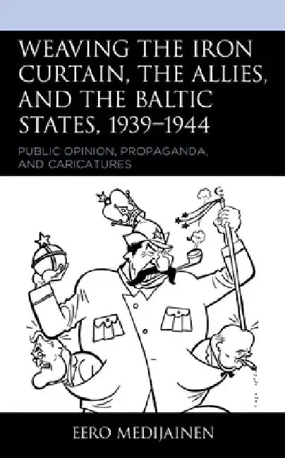 Weaving the Iron Curtain, the Allies, and the Baltic States, 1939-1944: Public Opinion, Propaganda, and Caricatures by Eero Medijainen