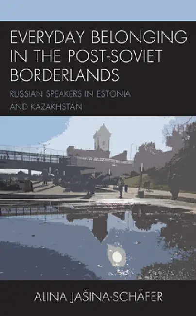 Everyday Belonging in the Post-Soviet Borderlands: Russian Speakers in Estonia and Kazakhstan by Alina Jasina-Schäfer
