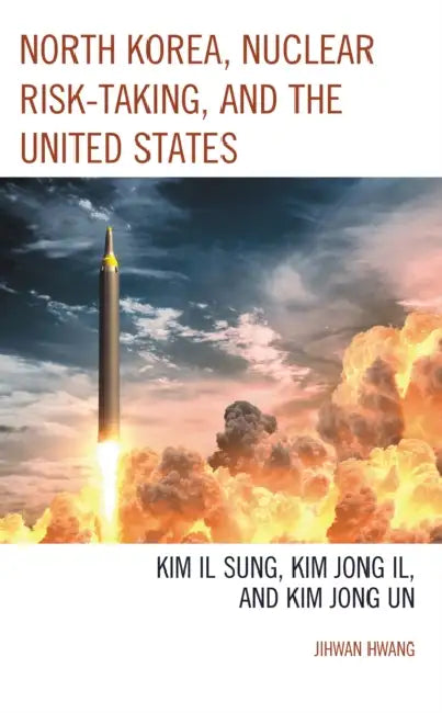 North Korea, Nuclear Risk-Taking, and the United States: Kim Il Sung, Kim Jong Il, and Kim Jong Un by Jihwan Hwang
