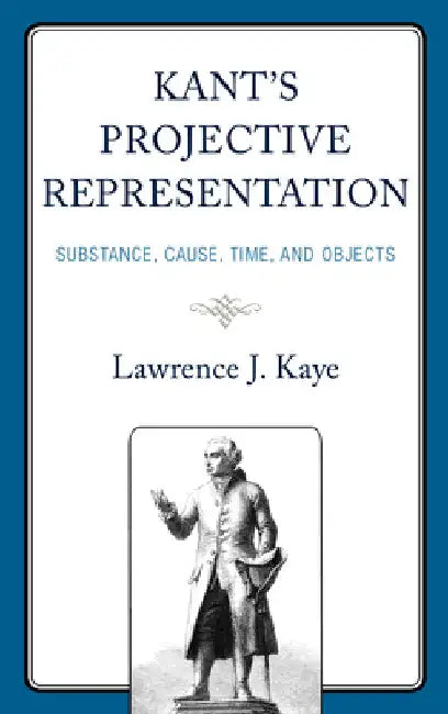 Kant's Projective Representation: Substance, Cause, Time, and Objects by Lawrence J. Kaye