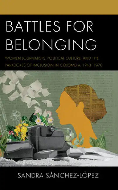 Battles for Belonging: Women Journalists, Political Culture, and the Paradoxes of Inclusion in Colombia, 1943-1970 by Sandra Sánchez-López