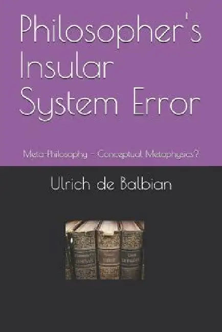 Philosopher's Insular System Error: Meta-Philosophy - Conceptual Metaphysics? by Ulrich de Balbian