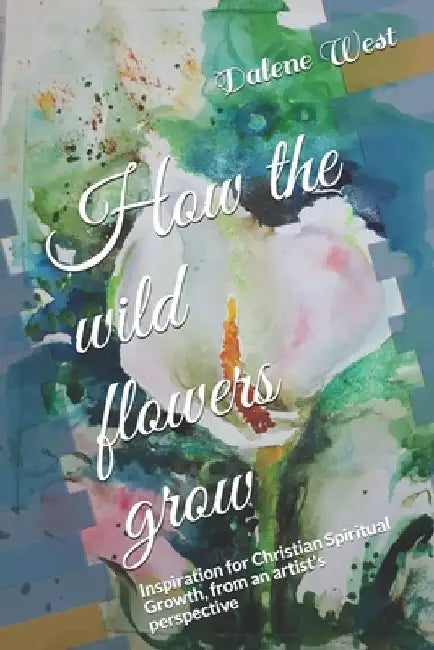 How the wildflowers grow: Inspiration for Christian Spiritual Growth, from an artist's perspective by Dalene West