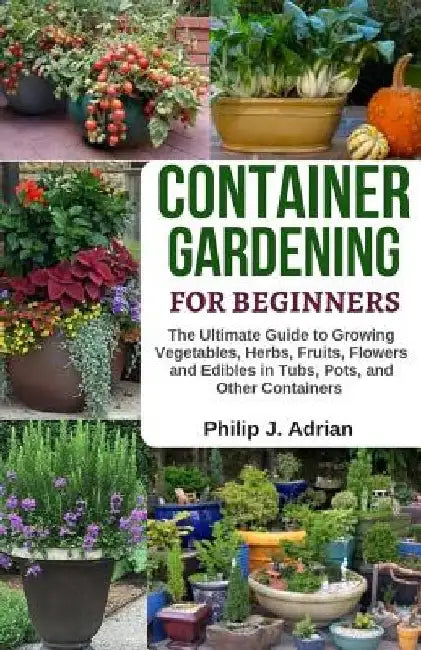 Container Gardening for Beginners: The Ultimate Guide to Growing Vegetables, Herbs, Fruits, Flowers and Edibles in Tubs, Pots, and Other Containers - by Philip J. Adrian
